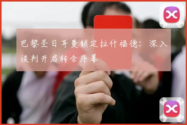 巴黎圣日耳曼锁定拉什福德:深入谈判开启转会序幕