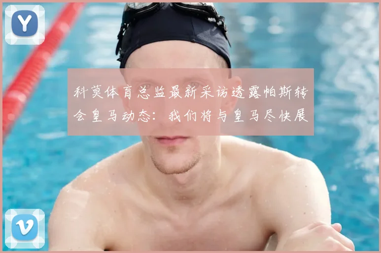 科莫体育总监最新采访透露帕斯转会皇马动态：我们将与皇马尽快展开正式谈判