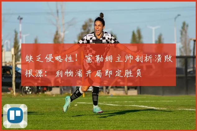 缺乏侵略性!富勒姆主帅剖析溃败根源:利物浦开局即定胜负