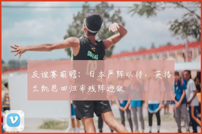 友谊赛前瞻:日本严阵以待,英格兰凯恩回归率残阵迎敌