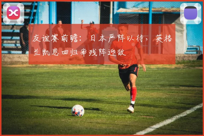 友谊赛前瞻：日本严阵以待，英格兰凯恩回归率残阵迎敌