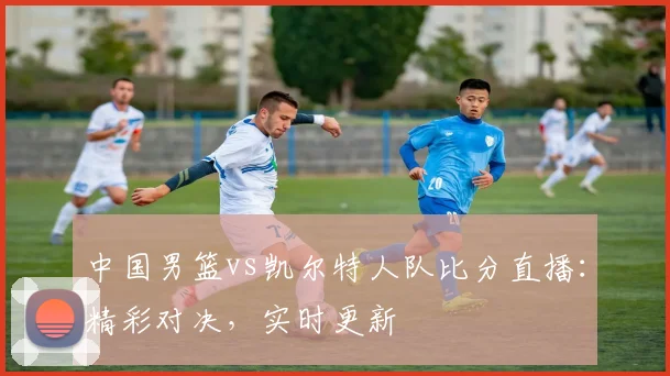 中国男篮vs凯尔特人队比分直播:精彩对决,实时更新