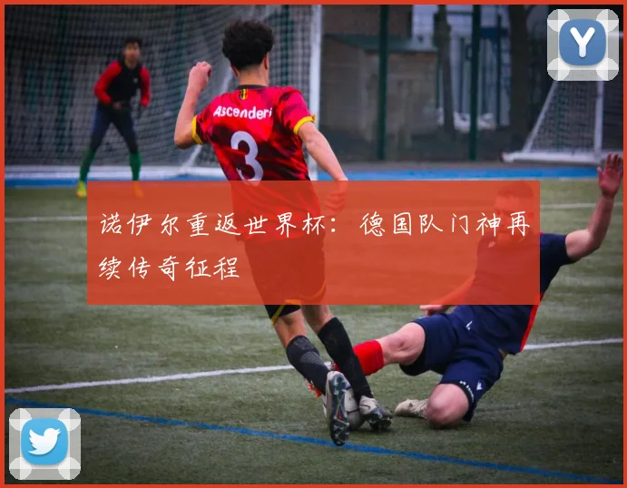 诺伊尔重返世界杯:德国队门神再续传奇征程