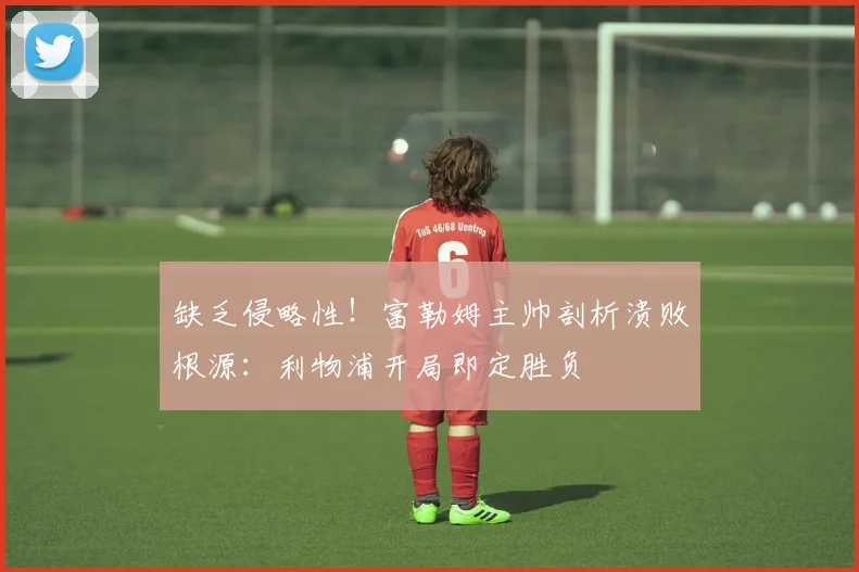 缺乏侵略性！富勒姆主帅剖析溃败根源：利物浦开局即定胜负