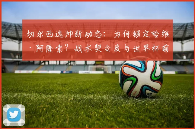 切尔西选帅新动态:为何锁定哈维·阿隆索?战术契合度与世界杯前到位的可能性深度解析