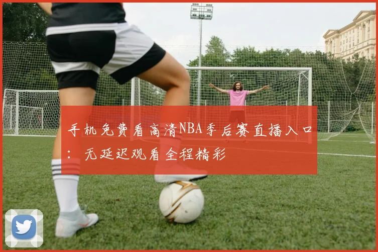 手机免费看高清NBA季后赛直播入口:无延迟观看全程精彩