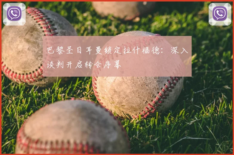 巴黎圣日耳曼锁定拉什福德:深入谈判开启转会序幕